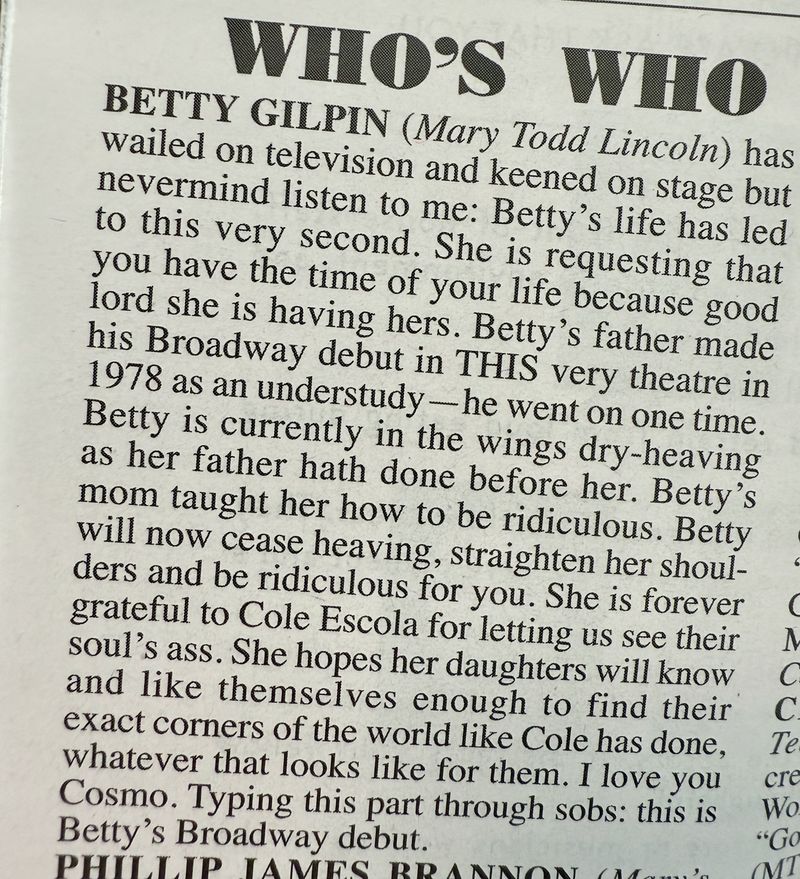 Text in a Playbill: "BETTY GILPIN (Mary Todd Lincoln) has wailed on television and keened on stage but nevermind listen to me: Betty's life has led to this very second. She is requesting that you have the time of your life because good lord she is having hers. Betty's father made his Broadway debut in THIS very theatre in 1978 as an understudy -- he went on one time.
Betty is currently in the wings dry-heaving as her father hath done before her. Betty's mom taught her how to be ridiculous. Betty will now cease heaving, straighten her shoulders and be ridiculous for you. She is forever grateful to Cole Escola for letting us see their soul's ass. She hopes her daughters will know and like themselves enough to find their exact corners of the world like Cole has done, whatever that looks like for them. I love you Cosmo. Typing this part through sobs: this is Betty's Broadway debut."