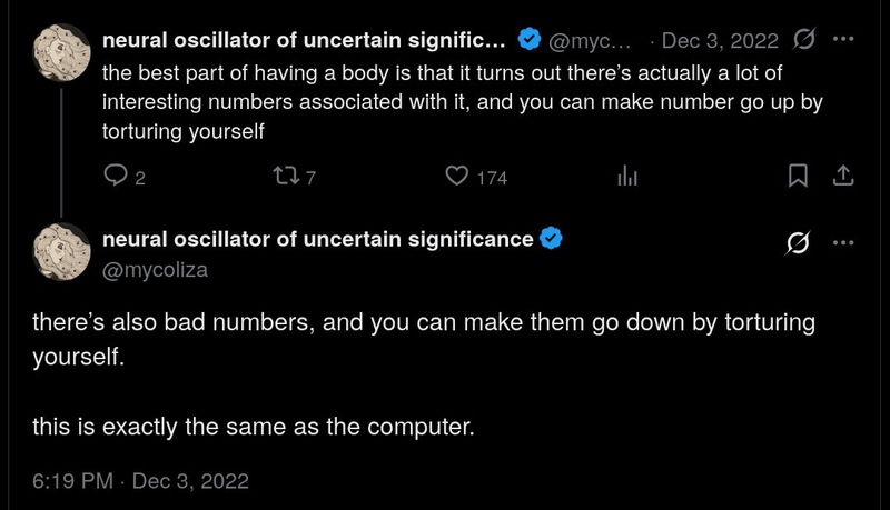 Screenshot of two Twitter posts from December 2022 by @mycoliza. The first post reads: "the best part of having a body is that it turns out there's actually a lot of interesting numbers associated with it, and you can make number go up by torturing yourself". The second post continues: "there's also bad numbers, and you can make them go down by torturing yourself. this is exactly the same as the computer."